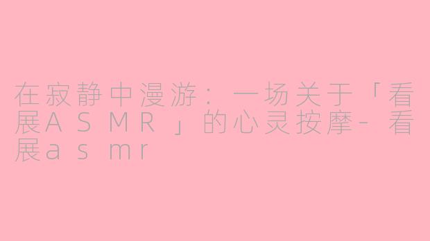 在寂静中漫游:一场关于「看展ASMR」的心灵按摩-看展asmr