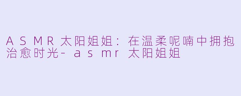 ASMR太阳姐姐：在温柔呢喃中拥抱治愈时光-asmr太阳姐姐