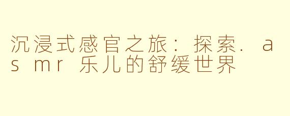 沉浸式感官之旅：探索.asmr乐儿的舒缓世界