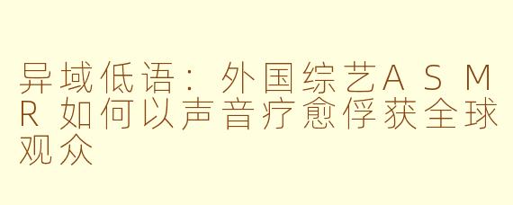 异域低语：外国综艺ASMR如何以声音疗愈俘获全球观众