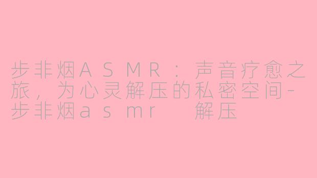 步非烟ASMR：声音疗愈之旅，为心灵解压的私密空间-步非烟asmr 解压