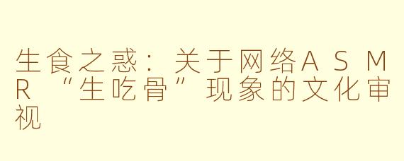 生食之惑:关于网络ASMR“生吃骨”现象的文化审视
