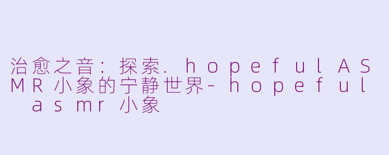 治愈之音：探索.hopefulASMR小象的宁静世界-hopeful asmr小象