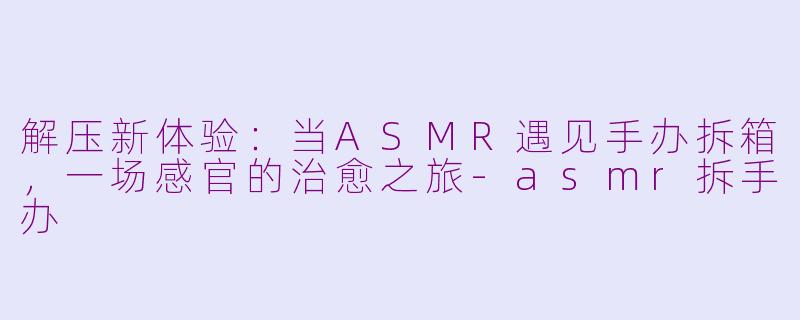 解压新体验：当ASMR遇见手办拆箱，一场感官的治愈之旅-asmr拆手办