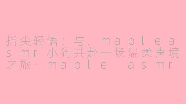指尖轻语:与.mapleasmr小狗共赴一场温柔声境之旅-maple asmr 小狗