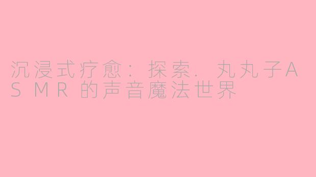 沉浸式疗愈:探索.丸丸子ASMR的声音魔法世界