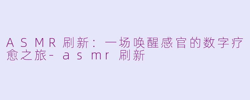 ASMR刷新：一场唤醒感官的数字疗愈之旅-asmr刷新