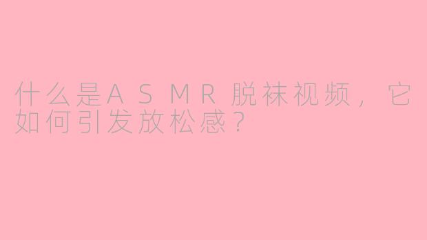什么是ASMR脱袜视频，它如何引发放松感？