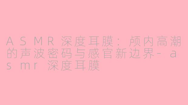 ASMR深度耳膜:颅内高潮的声波密码与感官新边界-asmr深度耳膜