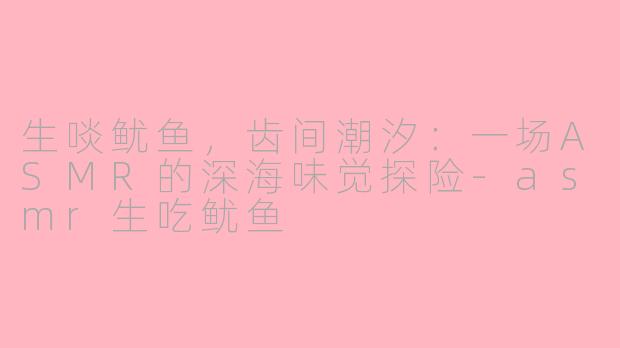 生啖鱿鱼，齿间潮汐：一场ASMR的深海味觉探险-asmr生吃鱿鱼