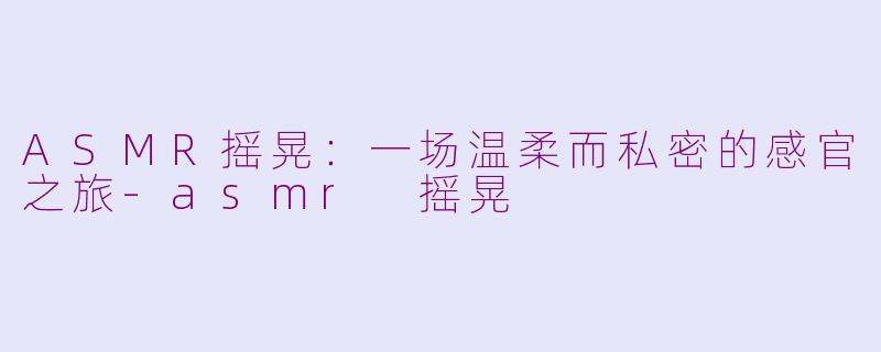 ASMR摇晃:一场温柔而私密的感官之旅-asmr 摇晃