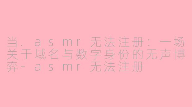 当.asmr无法注册：一场关于域名与数字身份的无声博弈-asmr无法注册