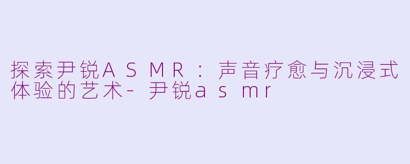 探索尹锐ASMR：声音疗愈与沉浸式体验的艺术-尹锐asmr