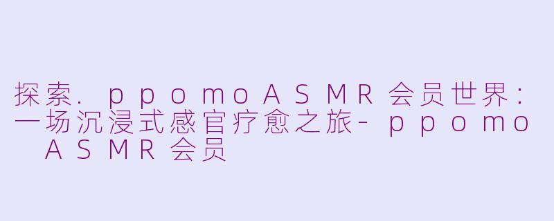 探索.ppomoASMR会员世界：一场沉浸式感官疗愈之旅-ppomo ASMR会员