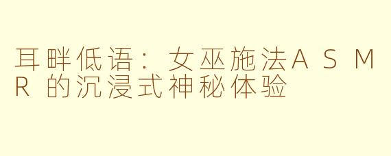 耳畔低语:女巫施法ASMR的沉浸式神秘体验