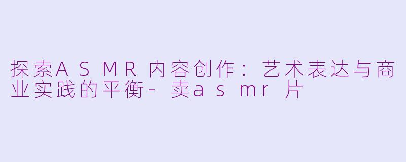 探索ASMR内容创作:艺术表达与商业实践的平衡-卖asmr片