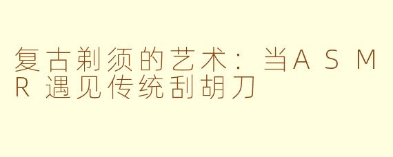 复古剃须的艺术：当ASMR遇见传统刮胡刀