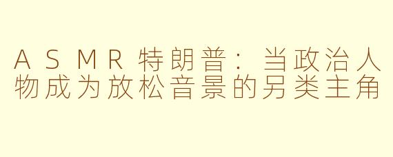 ASMR特朗普：当政治人物成为放松音景的另类主角