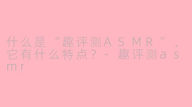 什么是“趣评测ASMR”，它有什么特点？-趣评测asmr
