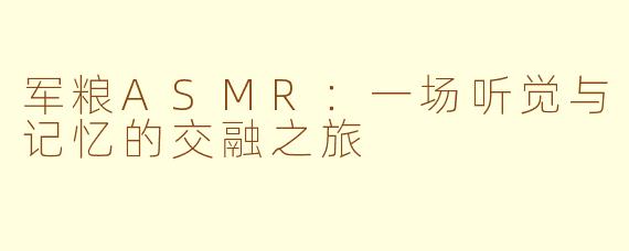 军粮ASMR:一场听觉与记忆的交融之旅