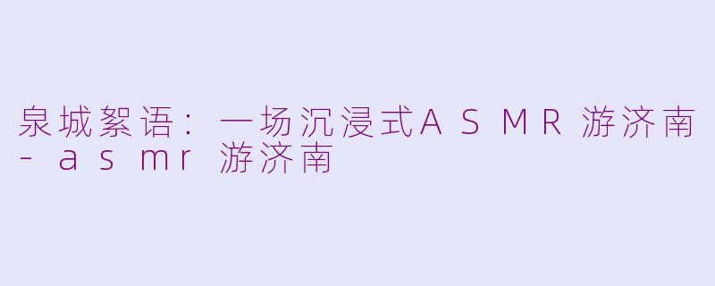 泉城絮语：一场沉浸式ASMR游济南-asmr游济南