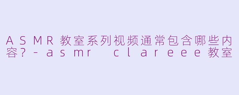 ASMR教室系列视频通常包含哪些内容？