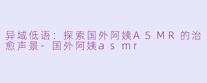 异域低语:探索国外阿姨ASMR的治愈声景-国外阿姨asmr