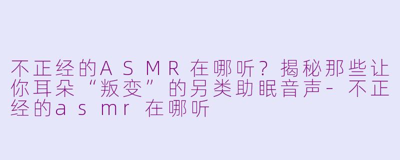 不正经的ASMR在哪听？揭秘那些让你耳朵“叛变”的另类助眠音声-不正经的asmr在哪听