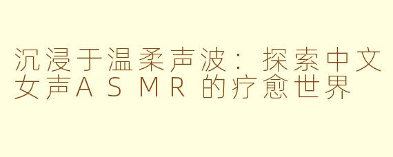 沉浸于温柔声波：探索中文女声ASMR的疗愈世界