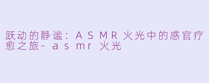 跃动的静谧：ASMR火光中的感官疗愈之旅-asmr火光