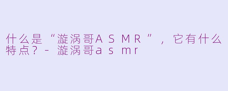 什么是“漩涡哥ASMR”，它有什么特点？-漩涡哥asmr