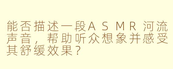 能否描述一段ASMR河流声音，帮助听众想象并感受其舒缓效果？