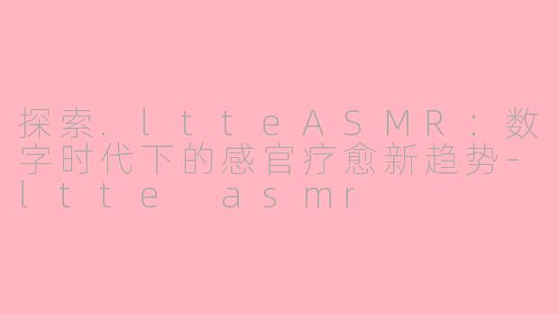 探索.ltteASMR：数字时代下的感官疗愈新趋势-ltte asmr