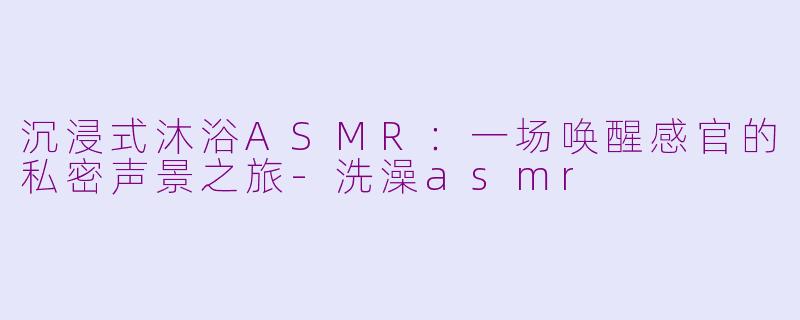 沉浸式沐浴ASMR:一场唤醒感官的私密声景之旅-洗澡asmr