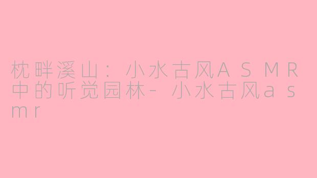 枕畔溪山:小水古风ASMR中的听觉园林-小水古风asmr