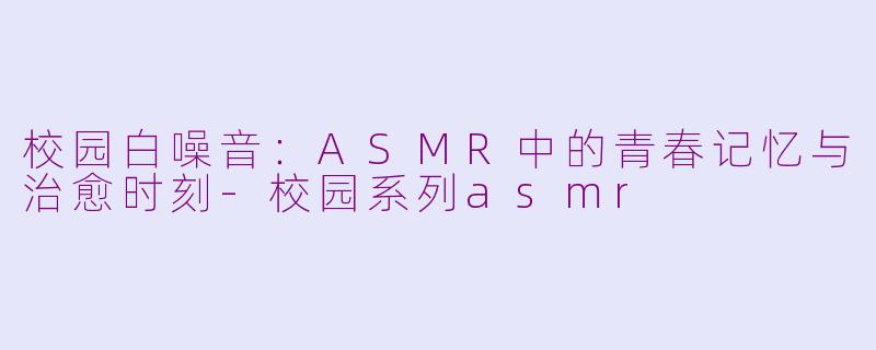 校园白噪音：ASMR中的青春记忆与治愈时刻-校园系列asmr