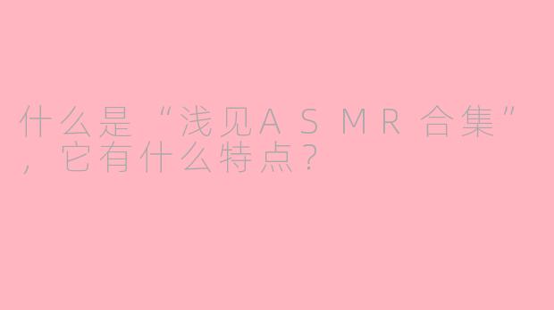 什么是“浅见ASMR合集”，它有什么特点？