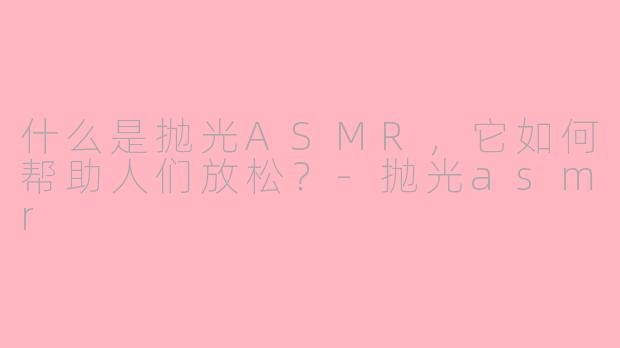 什么是抛光ASMR，它如何帮助人们放松？-抛光asmr