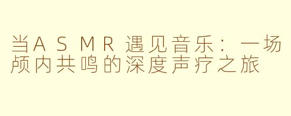 当ASMR遇见音乐:一场颅内共鸣的深度声疗之旅