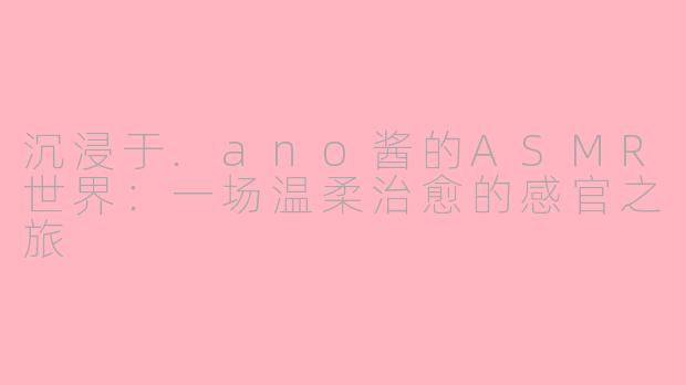 沉浸于.ano酱的ASMR世界：一场温柔治愈的感官之旅