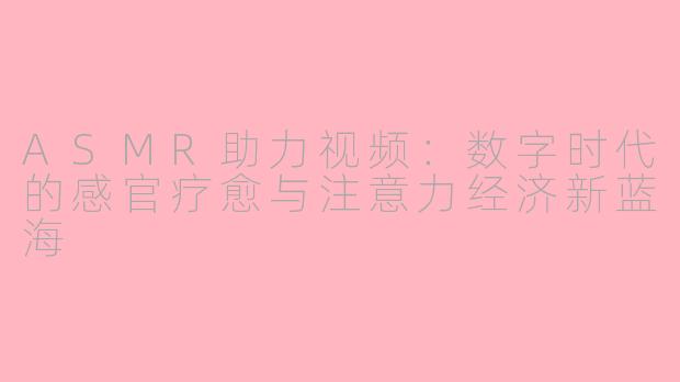 ASMR助力视频：数字时代的感官疗愈与注意力经济新蓝海