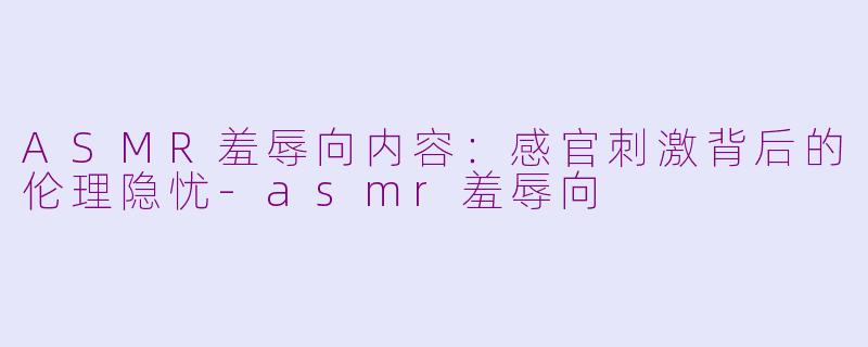 ASMR羞辱向内容：感官刺激背后的伦理隐忧-asmr羞辱向