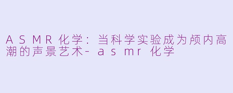 ASMR化学:当科学实验成为颅内高潮的声景艺术-asmr化学