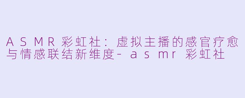 ASMR彩虹社:虚拟主播的感官疗愈与情感联结新维度-asmr彩虹社