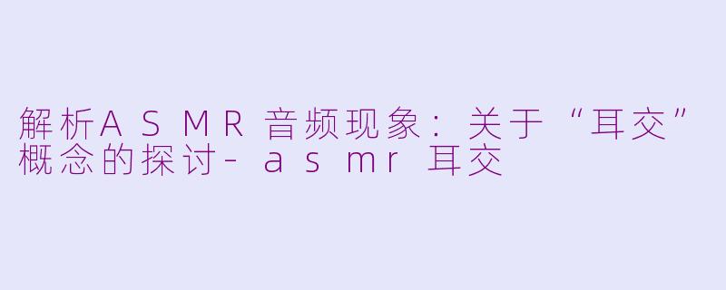 解析ASMR音频现象：关于“耳交”概念的探讨