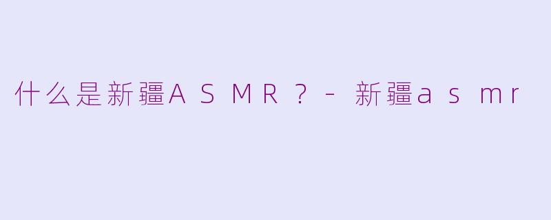 什么是新疆ASMR？-新疆asmr