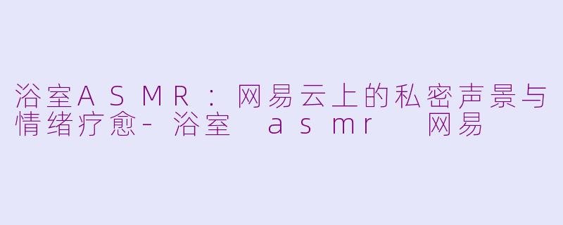 浴室ASMR：网易云上的私密声景与情绪疗愈-浴室 asmr 网易