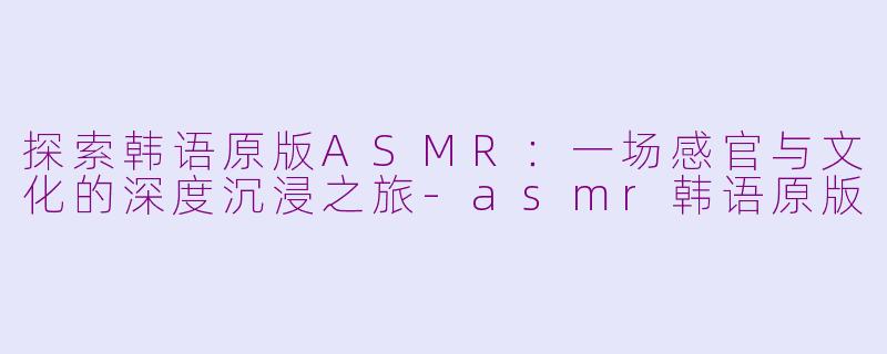 探索韩语原版ASMR:一场感官与文化的深度沉浸之旅-asmr韩语原版