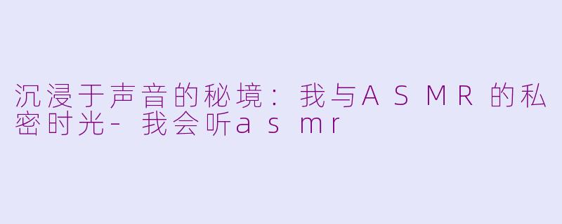 沉浸于声音的秘境：我与ASMR的私密时光-我会听asmr