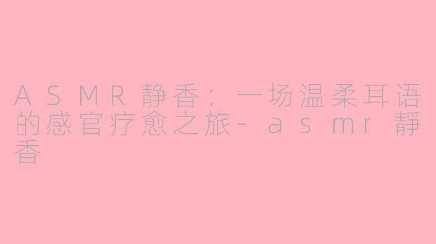 ASMR静香：一场温柔耳语的感官疗愈之旅-asmr靜香